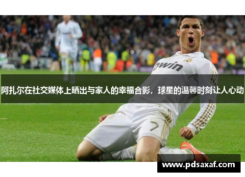 阿扎尔在社交媒体上晒出与家人的幸福合影，球星的温馨时刻让人心动