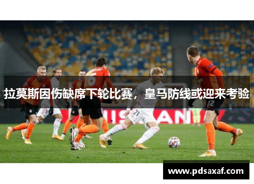 拉莫斯因伤缺席下轮比赛，皇马防线或迎来考验