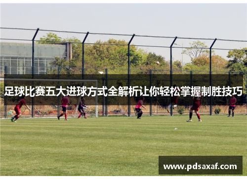 足球比赛五大进球方式全解析让你轻松掌握制胜技巧