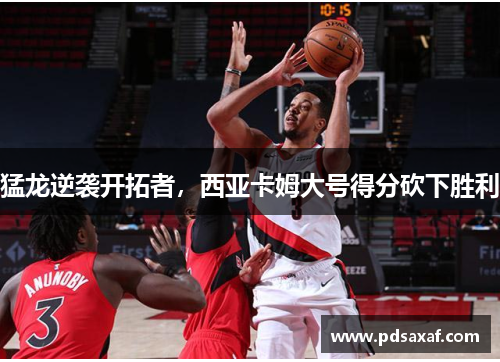 猛龙逆袭开拓者，西亚卡姆大号得分砍下胜利